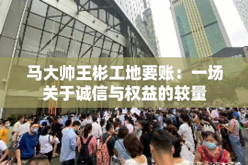 马大帅王彬工地要账：一场关于诚信与权益的较量