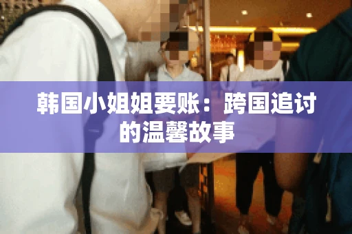 韩国小姐姐要账：跨国追讨的温馨故事