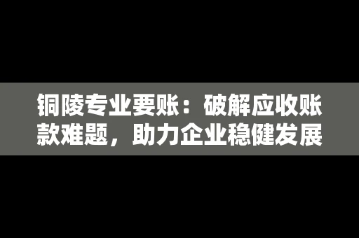 铜陵专业要账：破解应收账款难题，助力企业稳健发展