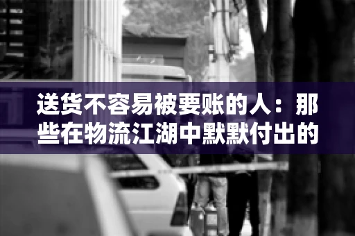 送货不容易被要账的人：那些在物流江湖中默默付出的身影